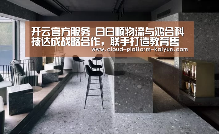 开云官方服务_日日顺物流与鸿合科技达成战略合作，联手打造教育售后服务体系新生态...